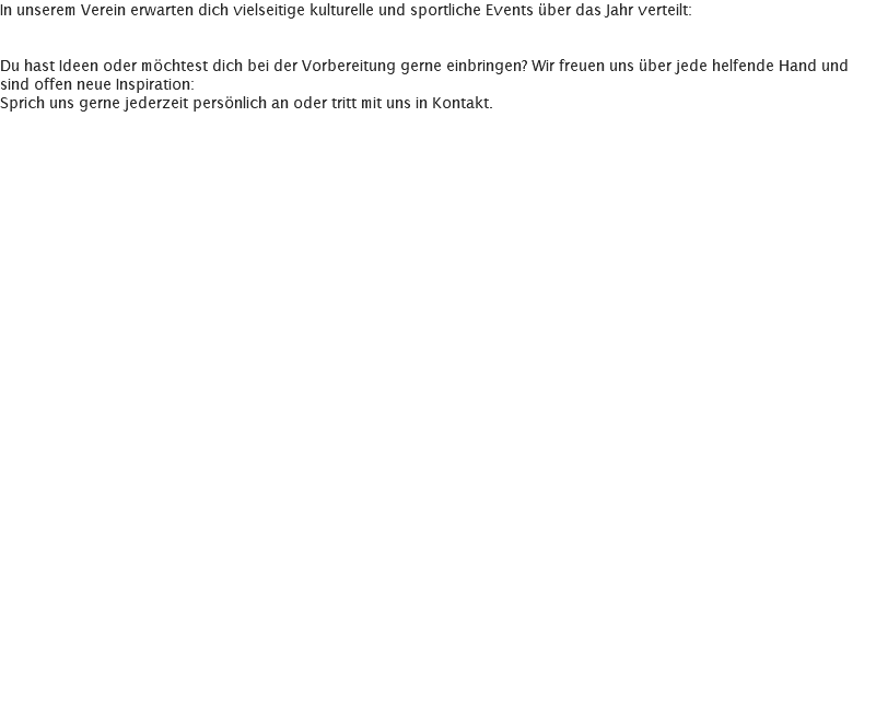 In unserem Verein erwarten dich vielseitige kulturelle und sportliche Events über das Jahr verteilt: Du hast Ideen oder möchtest dich bei der Vorbereitung gerne einbringen? Wir freuen uns über jede helfende Hand und sind offen neue Inspiration: Sprich uns gerne jederzeit persönlich an oder tritt mit uns in Kontakt. 